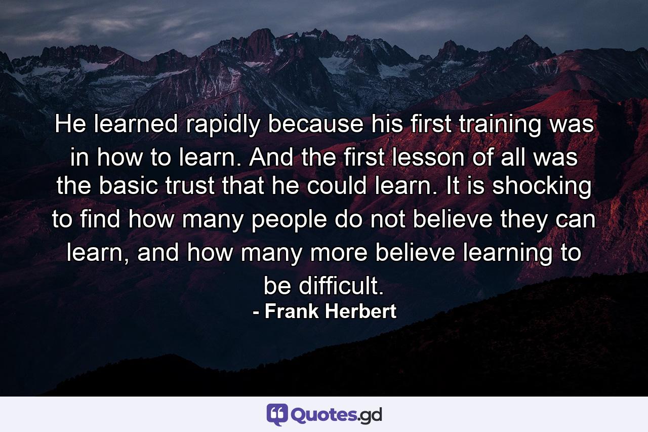 He learned rapidly because his first training was in how to learn. And the first lesson of all was the basic trust that he could learn. It is shocking to find how many people do not believe they can learn, and how many more believe learning to be difficult. - Quote by Frank Herbert