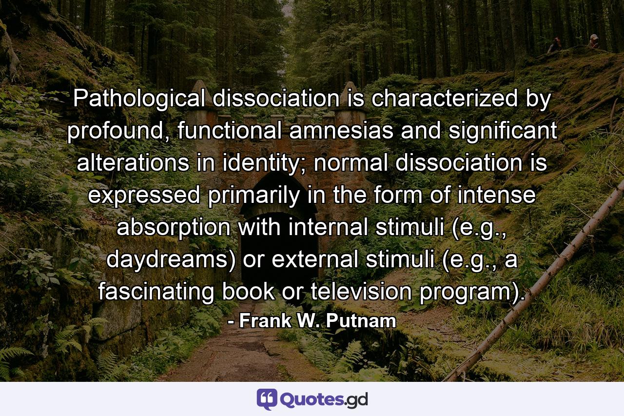 Pathological dissociation is characterized by profound, functional amnesias and significant alterations in identity; normal dissociation is expressed primarily in the form of intense absorption with internal stimuli (e.g., daydreams) or external stimuli (e.g., a fascinating book or television program). - Quote by Frank W. Putnam