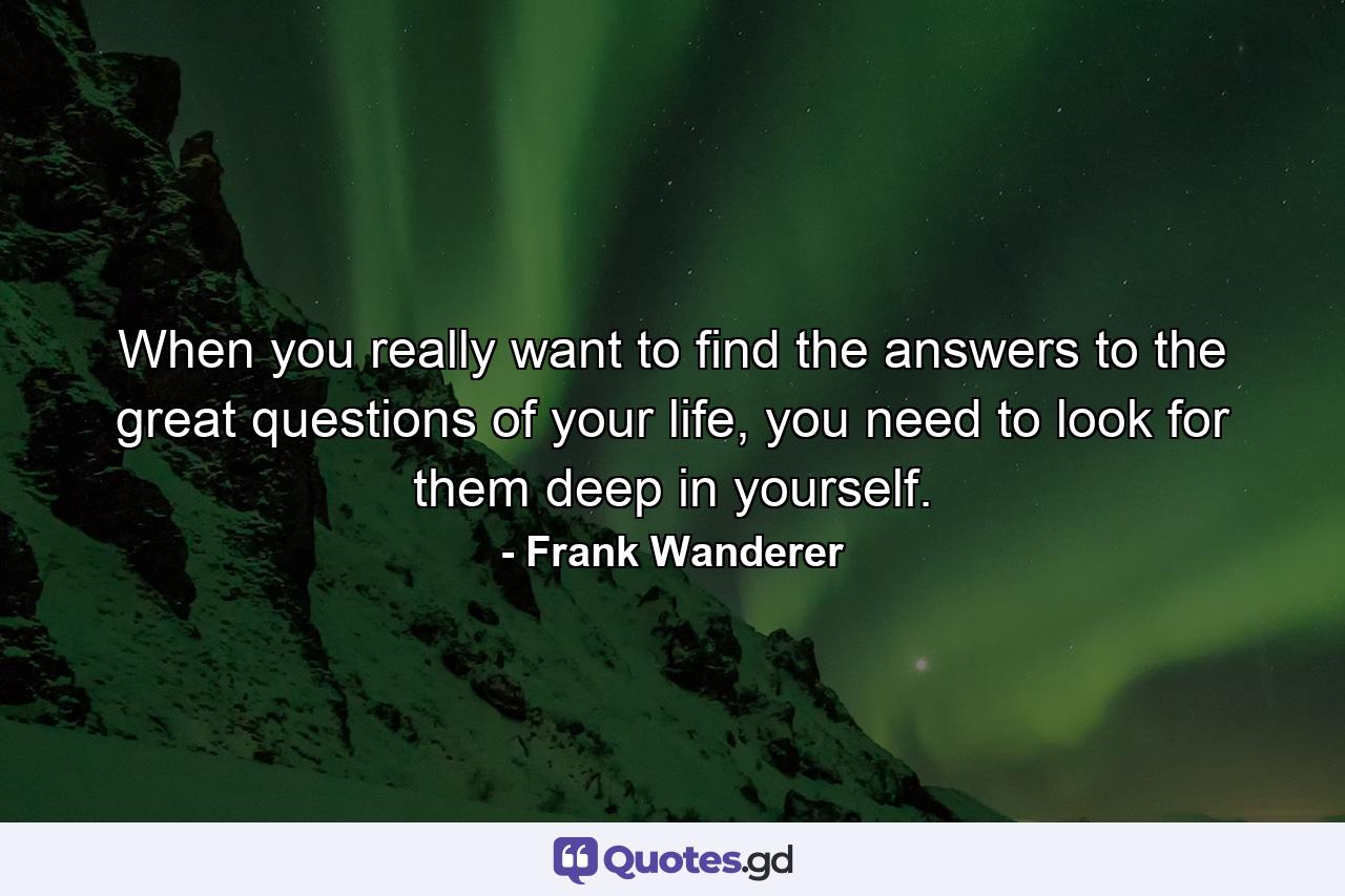 When you really want to find the answers to the great questions of your life, you need to look for them deep in yourself. - Quote by Frank Wanderer