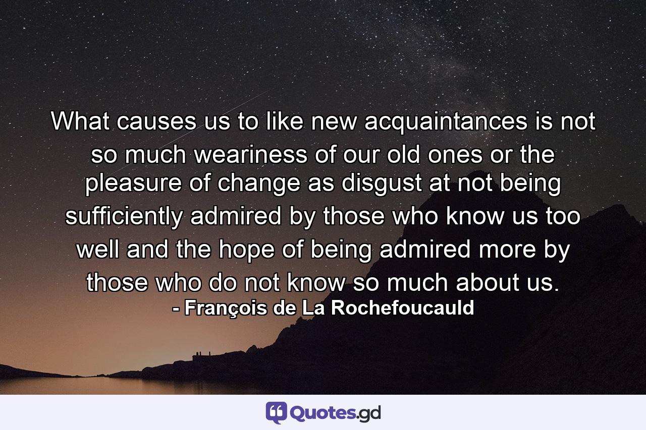 What causes us to like new acquaintances is not so much weariness of our old ones  or the pleasure of change  as disgust at not being sufficiently admired by those who know us too well  and the hope of being admired more by those who do not know so much about us. - Quote by François de La Rochefoucauld