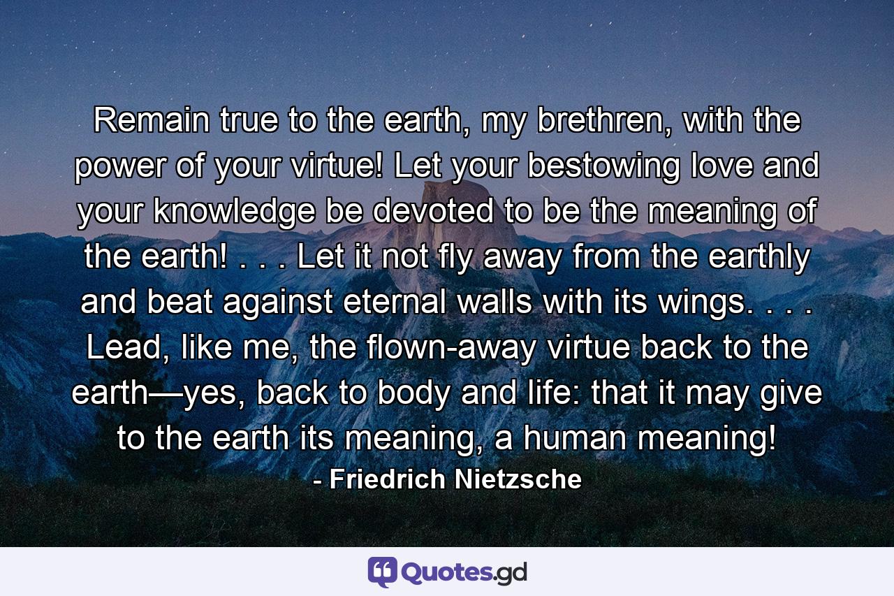 Remain true to the earth, my brethren, with the power of your virtue! Let your bestowing love and your knowledge be devoted to be the meaning of the earth! . . . Let it not fly away from the earthly and beat against eternal walls with its wings. . . . Lead, like me, the flown-away virtue back to the earth—yes, back to body and life: that it may give to the earth its meaning, a human meaning! - Quote by Friedrich Nietzsche