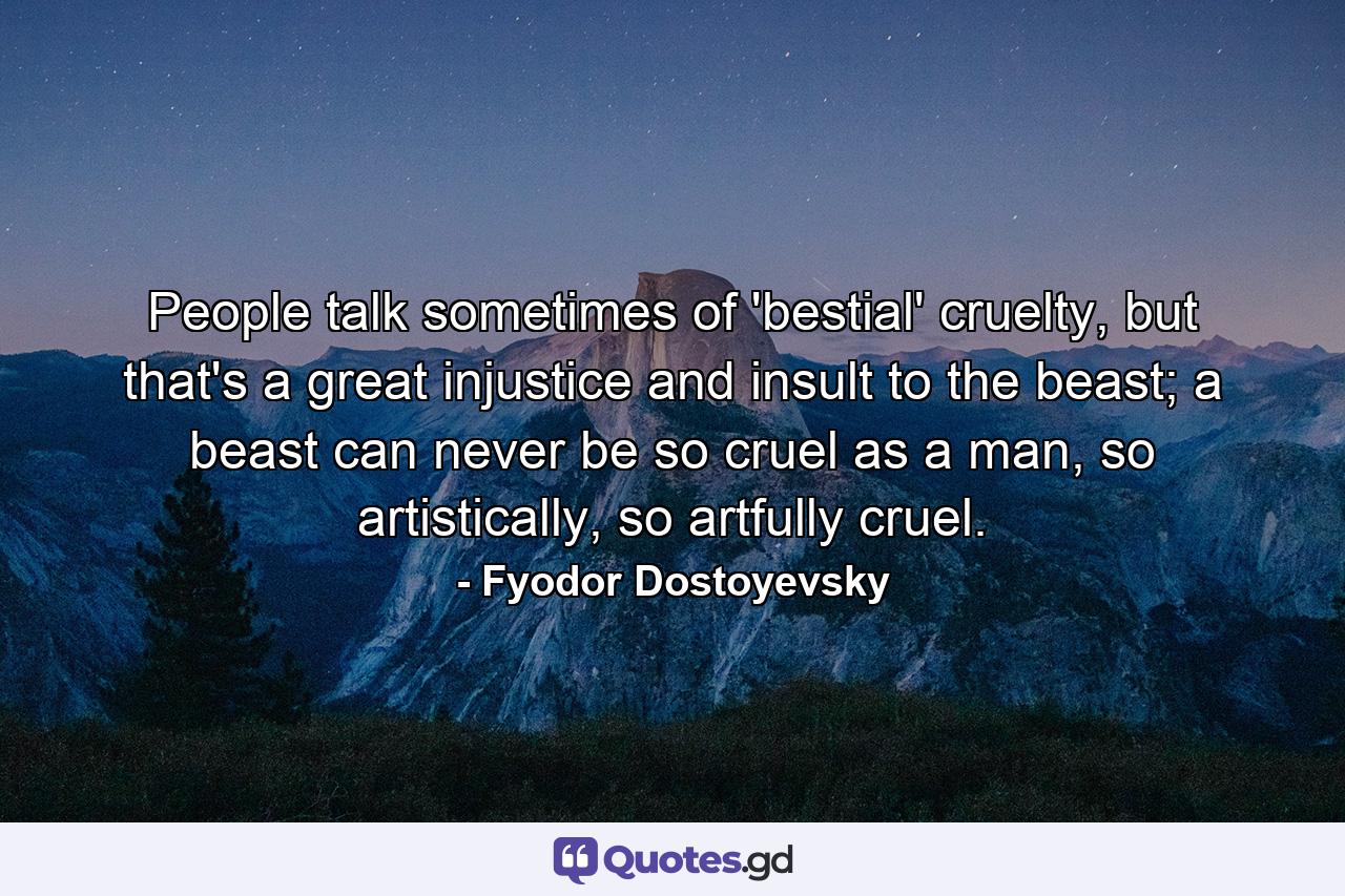 People talk sometimes of 'bestial' cruelty, but that's a great injustice and insult to the beast; a beast can never be so cruel as a man, so artistically, so artfully cruel. - Quote by Fyodor Dostoyevsky