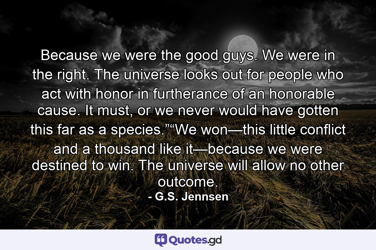 Because we were the good guys. We were in the right. The universe looks out for people who act with honor in furtherance of an honorable cause. It must, or we never would have gotten this far as a species.”“We won—this little conflict and a thousand like it—because we were destined to win. The universe will allow no other outcome. - Quote by G.S. Jennsen