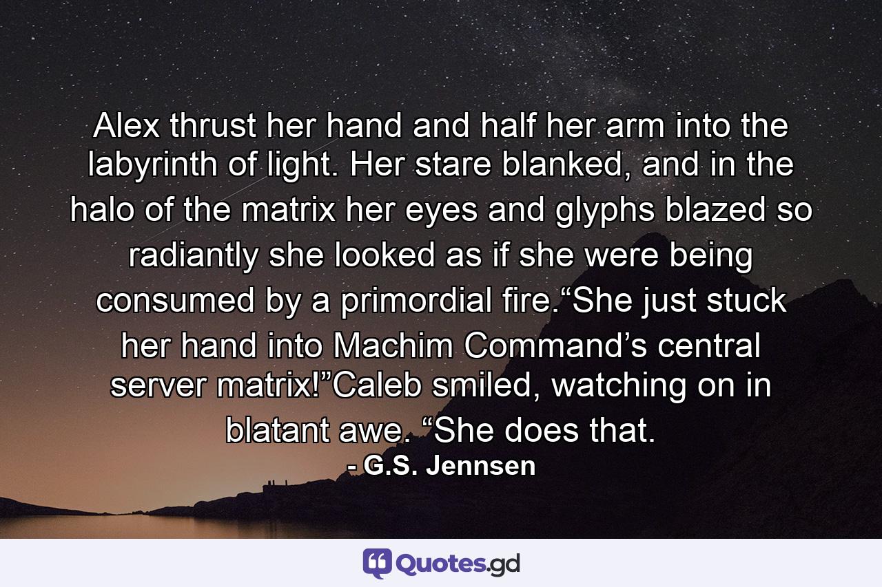 Alex thrust her hand and half her arm into the labyrinth of light. Her stare blanked, and in the halo of the matrix her eyes and glyphs blazed so radiantly she looked as if she were being consumed by a primordial fire.“She just stuck her hand into Machim Command’s central server matrix!”Caleb smiled, watching on in blatant awe. “She does that. - Quote by G.S. Jennsen