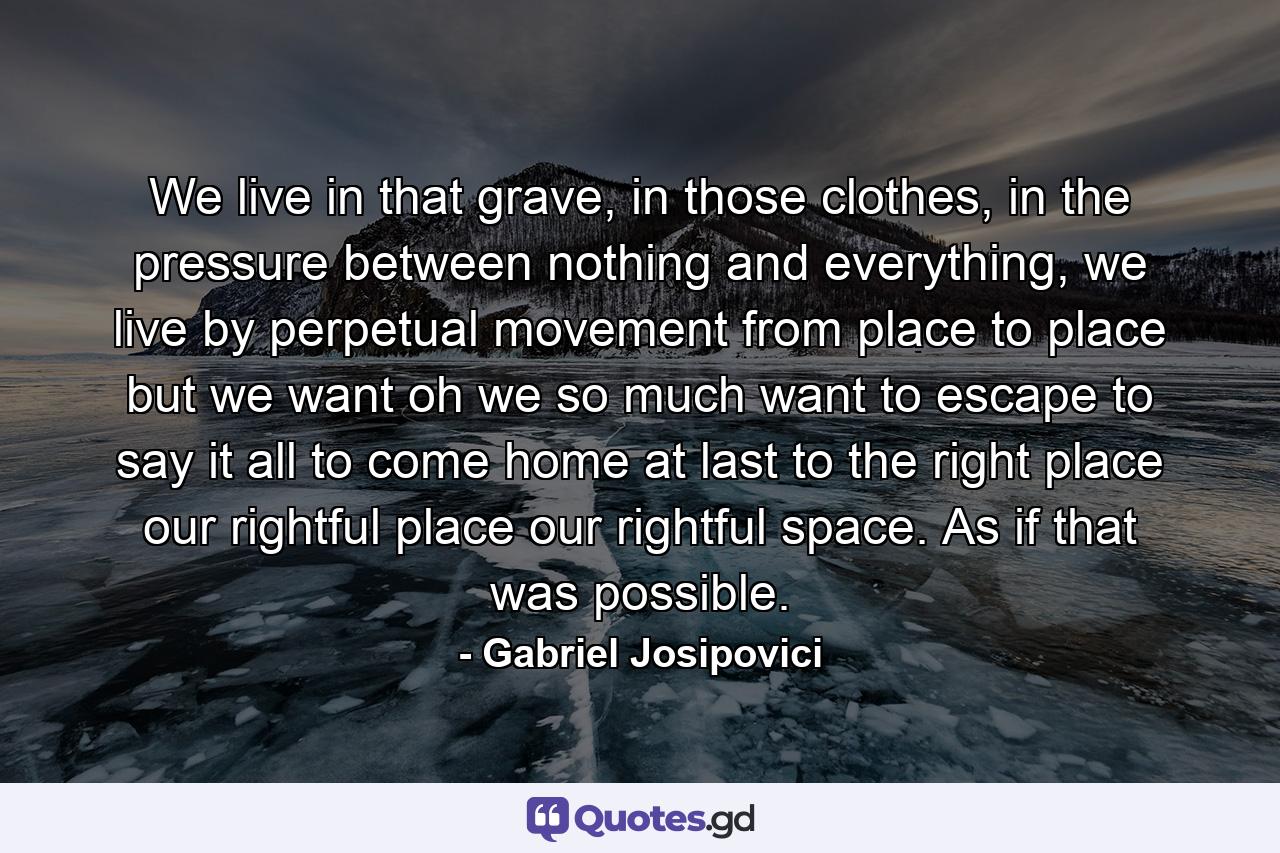 We live in that grave, in those clothes, in the pressure between nothing and everything, we live by perpetual movement from place to place but we want oh we so much want to escape to say it all to come home at last to the right place our rightful place our rightful space. As if that was possible. - Quote by Gabriel Josipovici