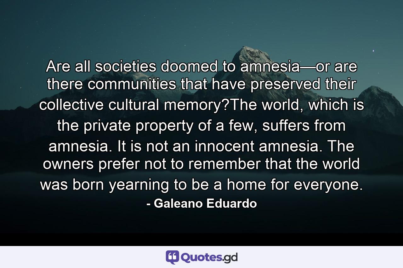 Are all societies doomed to amnesia—or are there communities that have preserved their collective cultural memory?The world, which is the private property of a few, suffers from amnesia. It is not an innocent amnesia. The owners prefer not to remember that the world was born yearning to be a home for everyone. - Quote by Galeano Eduardo