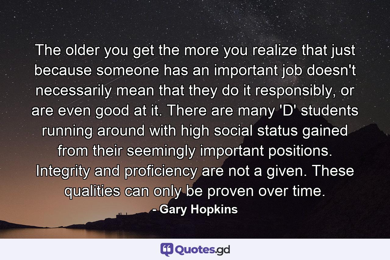 The older you get the more you realize that just because someone has an important job doesn't necessarily mean that they do it responsibly, or are even good at it. There are many 'D' students running around with high social status gained from their seemingly important positions. Integrity and proficiency are not a given. These qualities can only be proven over time. - Quote by Gary Hopkins