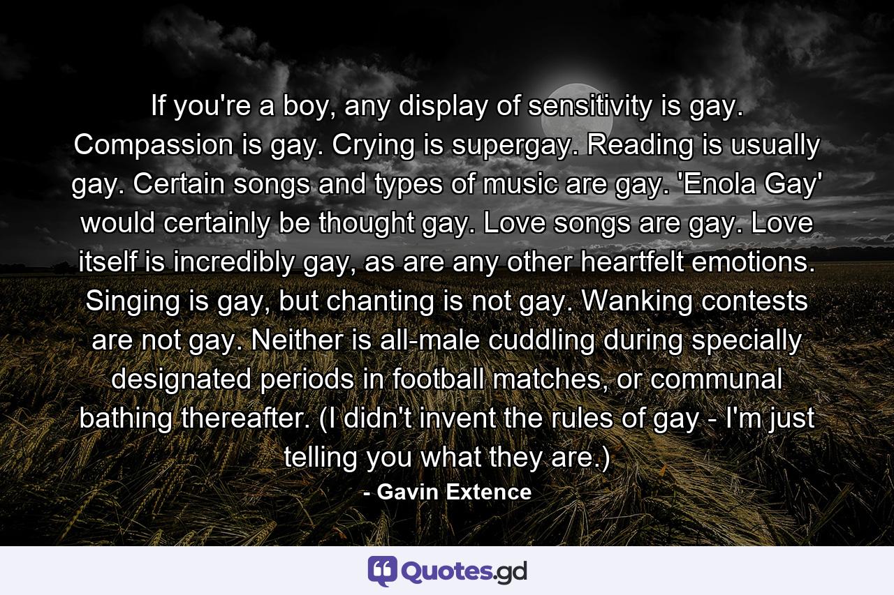 If you're a boy, any display of sensitivity is gay. Compassion is gay. Crying is supergay. Reading is usually gay. Certain songs and types of music are gay. 'Enola Gay' would certainly be thought gay. Love songs are gay. Love itself is incredibly gay, as are any other heartfelt emotions. Singing is gay, but chanting is not gay. Wanking contests are not gay. Neither is all-male cuddling during specially designated periods in football matches, or communal bathing thereafter. (I didn't invent the rules of gay - I'm just telling you what they are.) - Quote by Gavin Extence