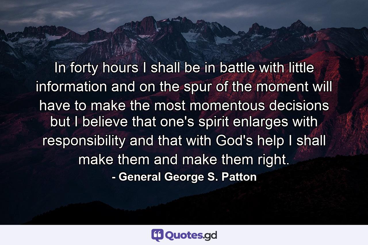 In forty hours I shall be in battle  with little information  and on the spur of the moment will have to make the most momentous decisions  but I believe that one's spirit enlarges with responsibility and that  with God's help  I shall make them and make them right. - Quote by General George S. Patton