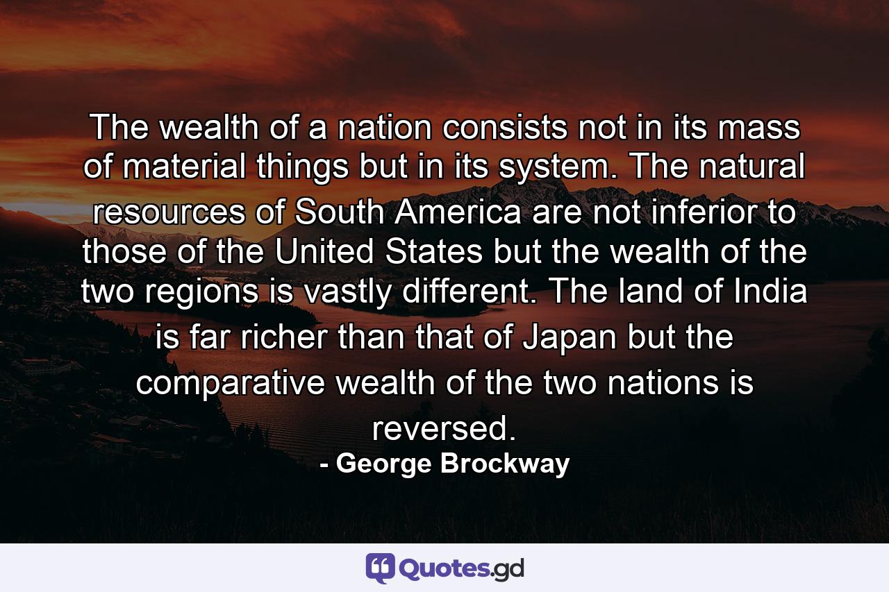 The wealth of a nation consists not in its mass of material things  but in its system. The natural resources of South America are not inferior to those of the United States  but the wealth of the two regions is vastly different. The land of India is far richer than that of Japan  but the comparative wealth of the two nations is reversed. - Quote by George Brockway