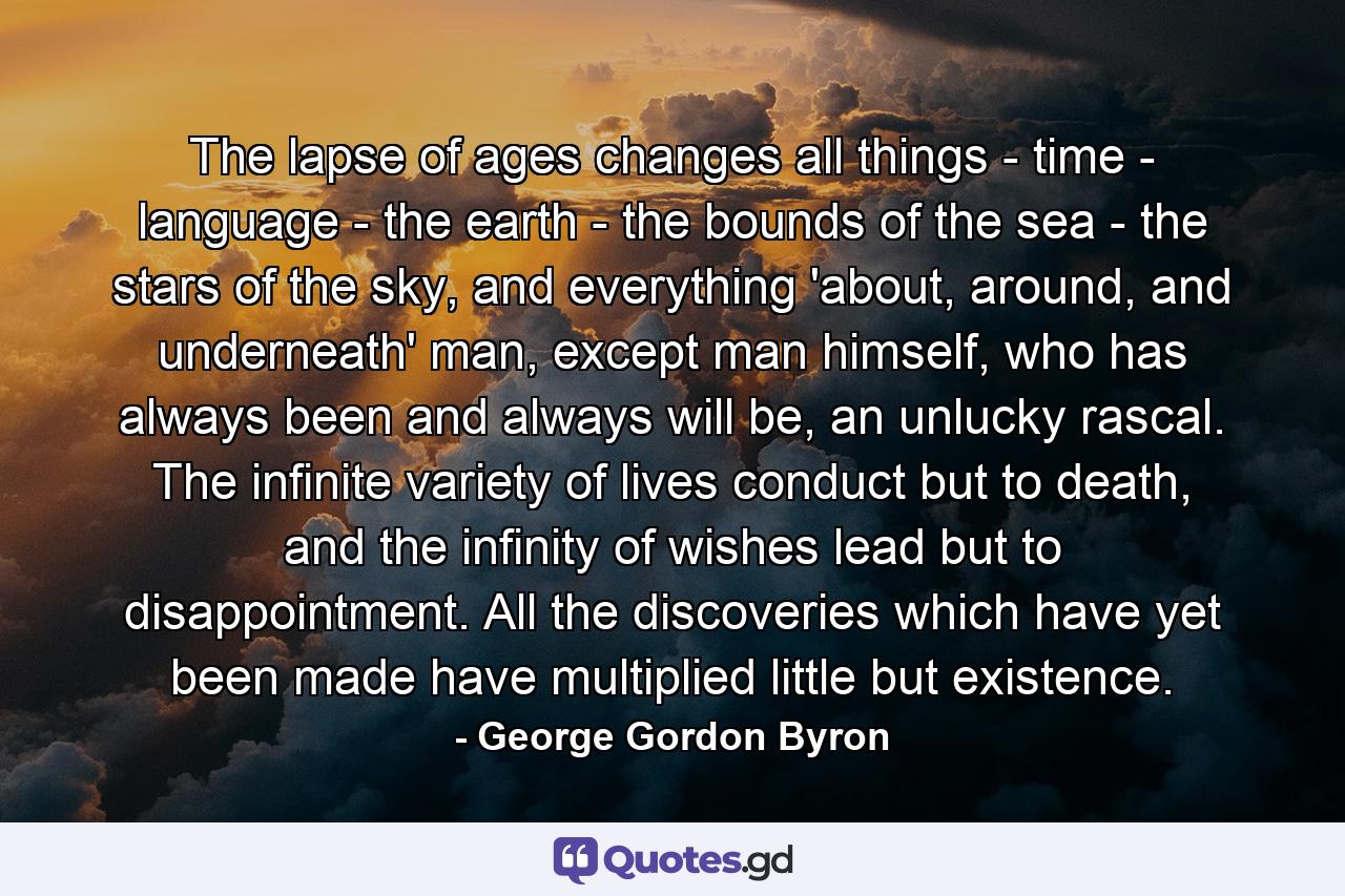 The lapse of ages changes all things - time - language - the earth - the bounds of the sea - the stars of the sky, and everything 'about, around, and underneath' man, except man himself, who has always been and always will be, an unlucky rascal. The infinite variety of lives conduct but to death, and the infinity of wishes lead but to disappointment. All the discoveries which have yet been made have multiplied little but existence. - Quote by George Gordon Byron