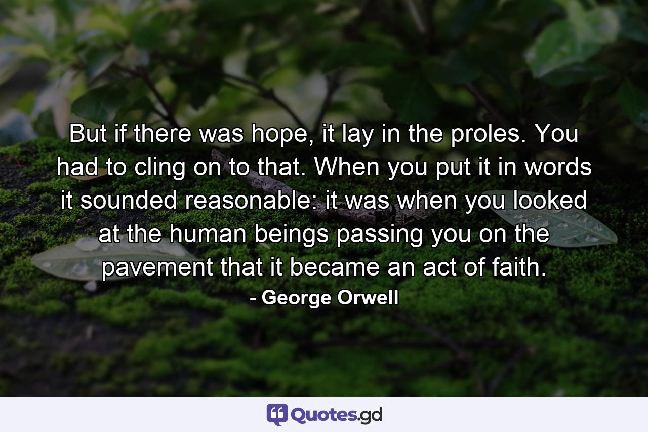 But if there was hope, it lay in the proles. You had to cling on to that. When you put it in words it sounded reasonable: it was when you looked at the human beings passing you on the pavement that it became an act of faith. - Quote by George Orwell