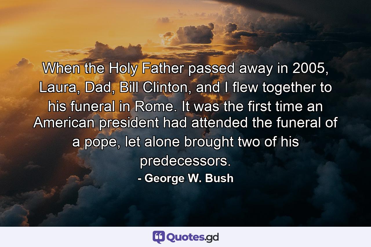 When the Holy Father passed away in 2005, Laura, Dad, Bill Clinton, and I flew together to his funeral in Rome. It was the first time an American president had attended the funeral of a pope, let alone brought two of his predecessors. - Quote by George W. Bush