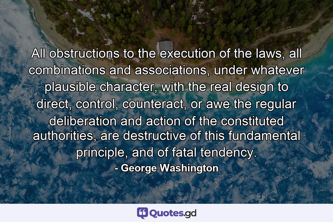 All obstructions to the execution of the laws, all combinations and associations, under whatever plausible character, with the real design to direct, control, counteract, or awe the regular deliberation and action of the constituted authorities, are destructive of this fundamental principle, and of fatal tendency. - Quote by George Washington