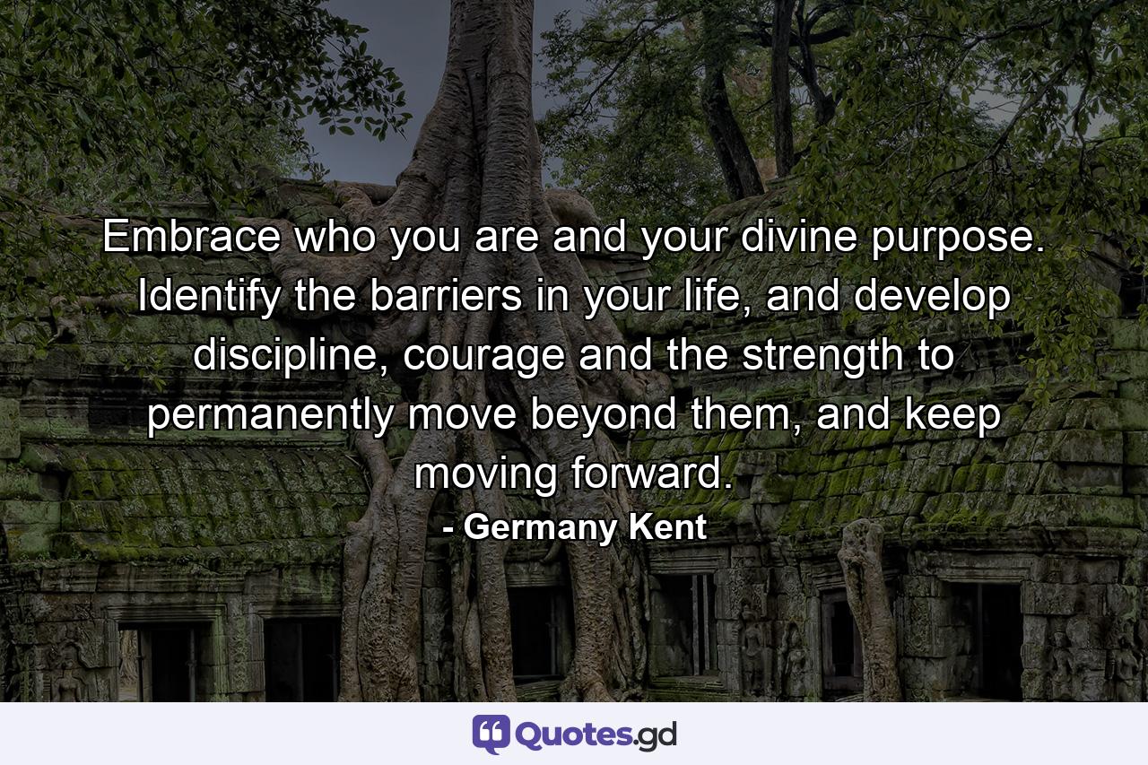 Embrace who you are and your divine purpose. Identify the barriers in your life, and develop discipline, courage and the strength to permanently move beyond them, and keep moving forward. - Quote by Germany Kent