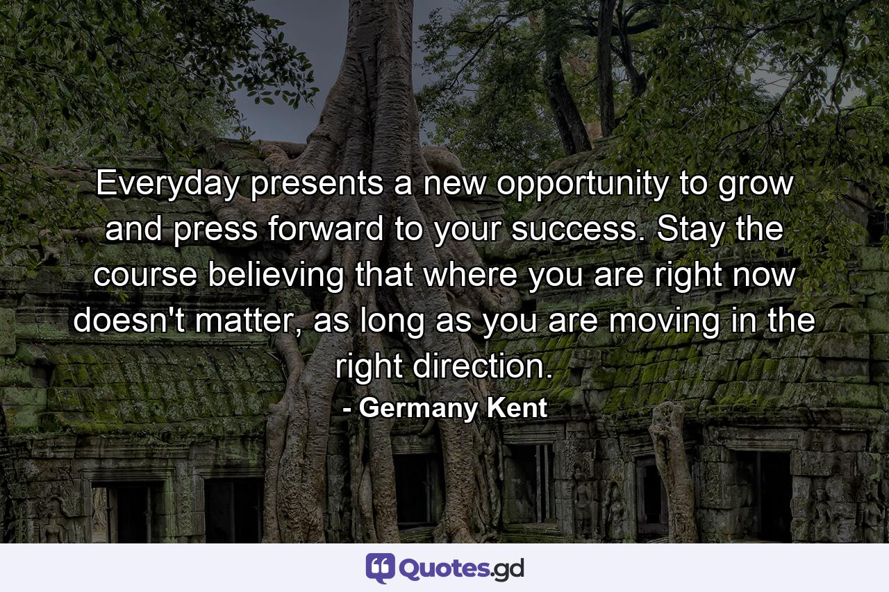 Everyday presents a new opportunity to grow and press forward to your success. Stay the course believing that where you are right now doesn't matter, as long as you are moving in the right direction. - Quote by Germany Kent