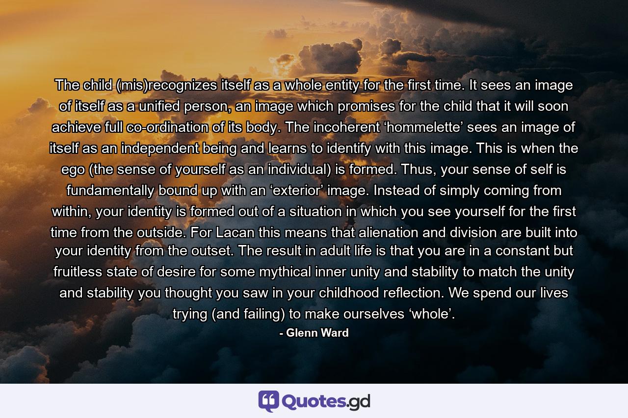 The child (mis)recognizes itself as a whole entity for the first time. It sees an image of itself as a unified person, an image which promises for the child that it will soon achieve full co-ordination of its body. The incoherent ‘hommelette’ sees an image of itself as an independent being and learns to identify with this image. This is when the ego (the sense of yourself as an individual) is formed. Thus, your sense of self is fundamentally bound up with an ‘exterior’ image. Instead of simply coming from within, your identity is formed out of a situation in which you see yourself for the first time from the outside. For Lacan this means that alienation and division are built into your identity from the outset. The result in adult life is that you are in a constant but fruitless state of desire for some mythical inner unity and stability to match the unity and stability you thought you saw in your childhood reflection. We spend our lives trying (and failing) to make ourselves ‘whole’. - Quote by Glenn Ward