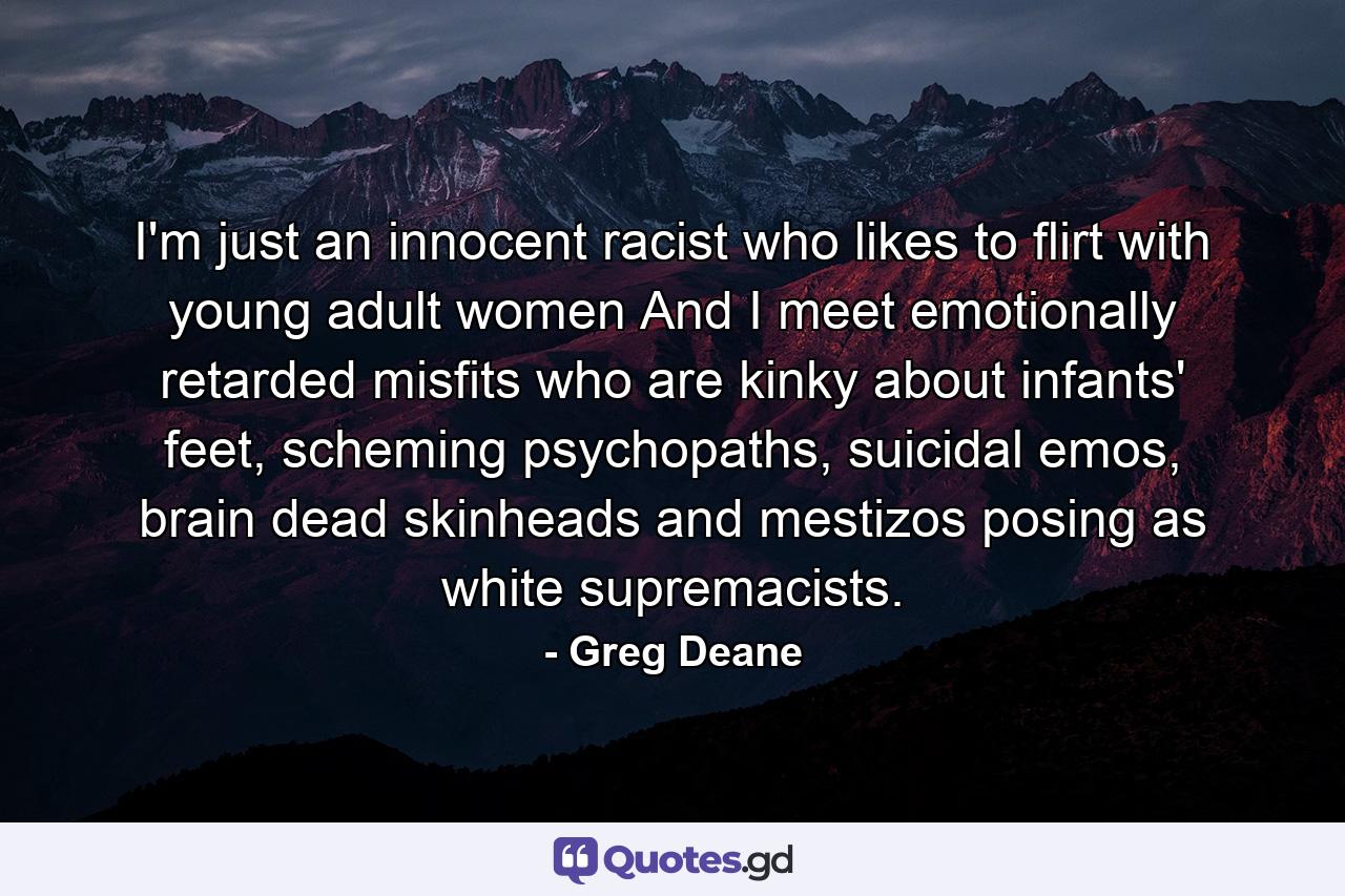 I'm just an innocent racist who likes to flirt with young adult women And I meet emotionally retarded misfits who are kinky about infants' feet, scheming psychopaths, suicidal emos, brain dead skinheads and mestizos posing as white supremacists. - Quote by Greg Deane