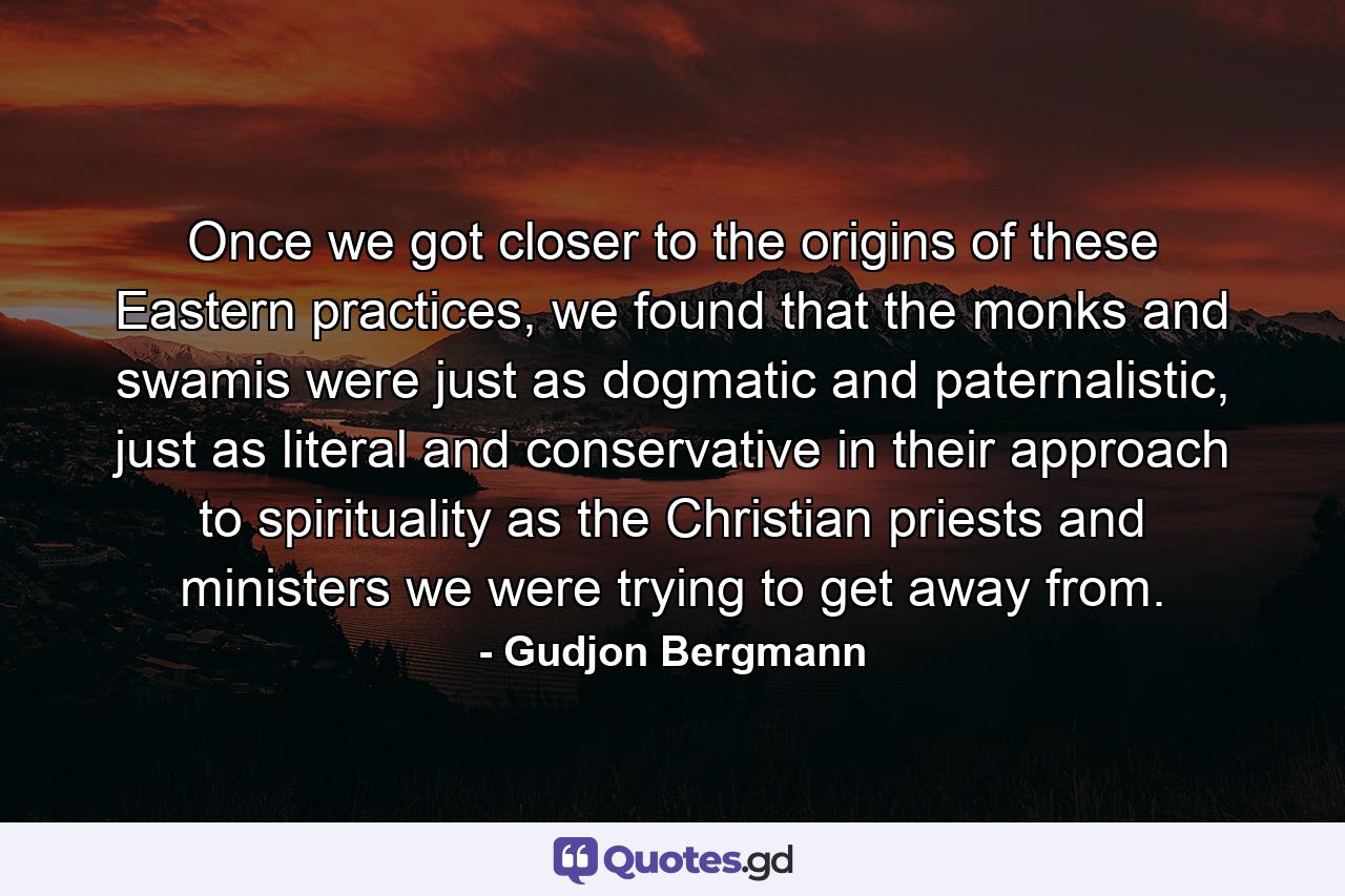 Once we got closer to the origins of these Eastern practices, we found that the monks and swamis were just as dogmatic and paternalistic, just as literal and conservative in their approach to spirituality as the Christian priests and ministers we were trying to get away from. - Quote by Gudjon Bergmann