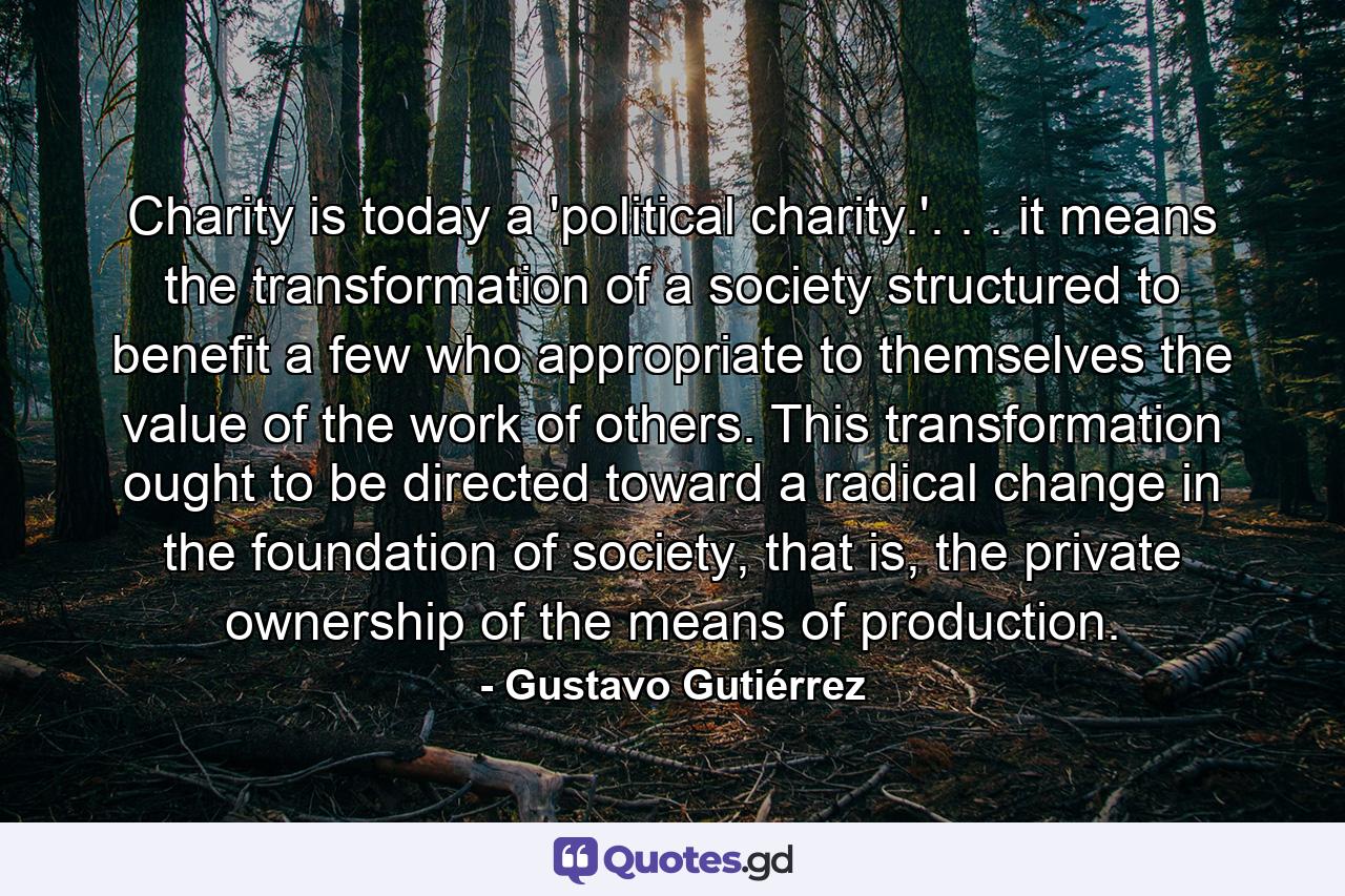 Charity is today a 'political charity.'. . . it means the transformation of a society structured to benefit a few who appropriate to themselves the value of the work of others. This transformation ought to be directed toward a radical change in the foundation of society, that is, the private ownership of the means of production. - Quote by Gustavo Gutiérrez