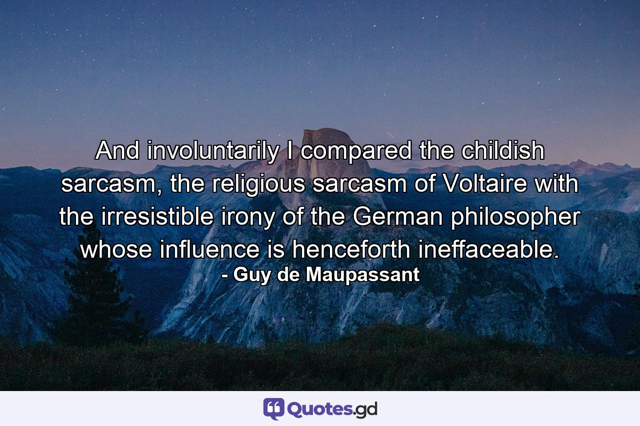 And involuntarily I compared the childish sarcasm, the religious sarcasm of Voltaire with the irresistible irony of the German philosopher whose influence is henceforth ineffaceable. - Quote by Guy de Maupassant