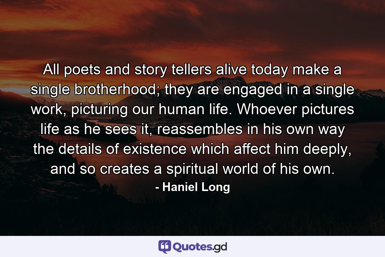 All poets and story tellers alive today make a single brotherhood; they are engaged in a single work, picturing our human life. Whoever pictures life as he sees it, reassembles in his own way the details of existence which affect him deeply, and so creates a spiritual world of his own. - Quote by Haniel Long