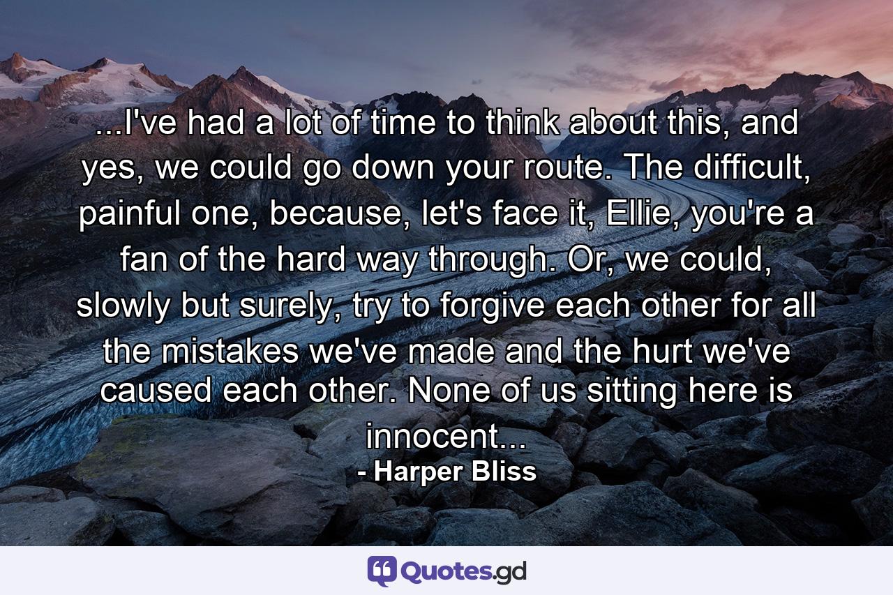 ...I've had a lot of time to think about this, and yes, we could go down your route. The difficult, painful one, because, let's face it, Ellie, you're a fan of the hard way through. Or, we could, slowly but surely, try to forgive each other for all the mistakes we've made and the hurt we've caused each other. None of us sitting here is innocent... - Quote by Harper Bliss