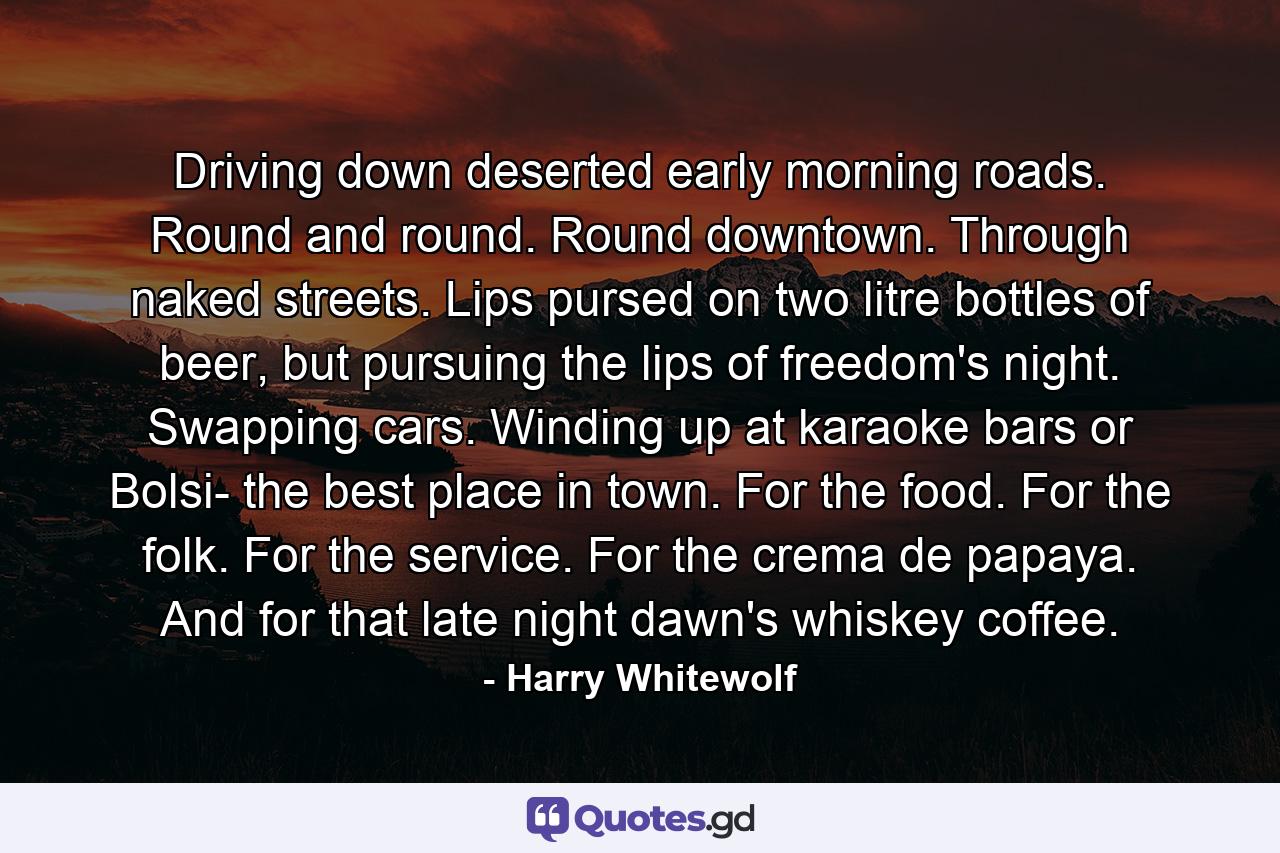 Driving down deserted early morning roads. Round and round. Round downtown. Through naked streets. Lips pursed on two litre bottles of beer, but pursuing the lips of freedom's night. Swapping cars. Winding up at karaoke bars or Bolsi- the best place in town. For the food. For the folk. For the service. For the crema de papaya. And for that late night dawn's whiskey coffee. - Quote by Harry Whitewolf