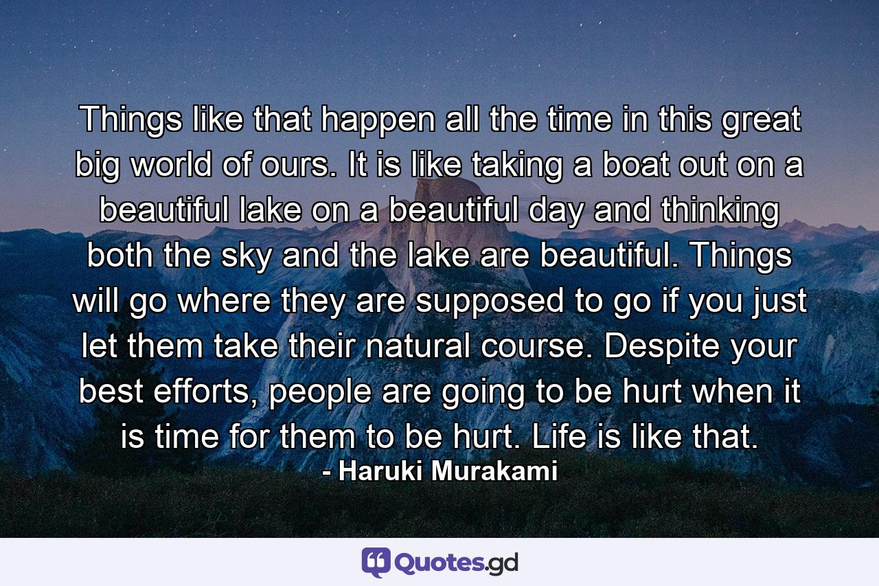 Things like that happen all the time in this great big world of ours. It is like taking a boat out on a beautiful lake on a beautiful day and thinking both the sky and the lake are beautiful. Things will go where they are supposed to go if you just let them take their natural course. Despite your best efforts, people are going to be hurt when it is time for them to be hurt. Life is like that. - Quote by Haruki Murakami