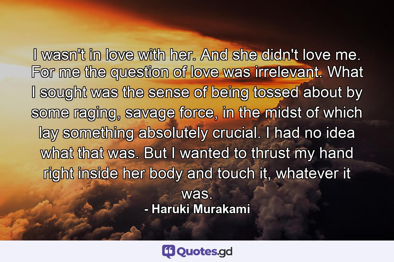 I wasn't in love with her. And she didn't love me. For me the question of love was irrelevant. What I sought was the sense of being tossed about by some raging, savage force, in the midst of which lay something absolutely crucial. I had no idea what that was. But I wanted to thrust my hand right inside her body and touch it, whatever it was. - Quote by Haruki Murakami