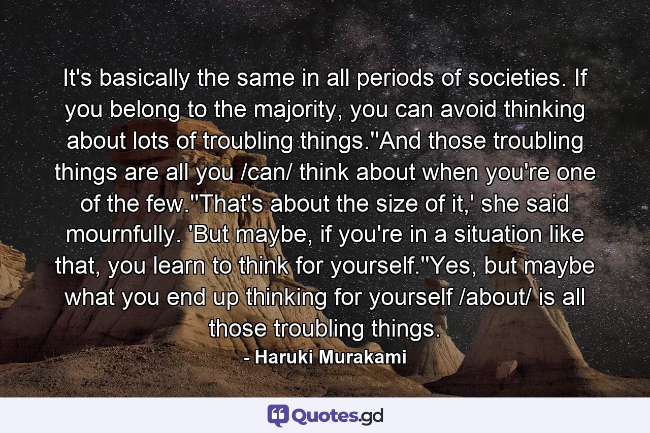 It's basically the same in all periods of societies. If you belong to the majority, you can avoid thinking about lots of troubling things.''And those troubling things are all you /can/ think about when you're one of the few.''That's about the size of it,' she said mournfully. 'But maybe, if you're in a situation like that, you learn to think for yourself.''Yes, but maybe what you end up thinking for yourself /about/ is all those troubling things. - Quote by Haruki Murakami