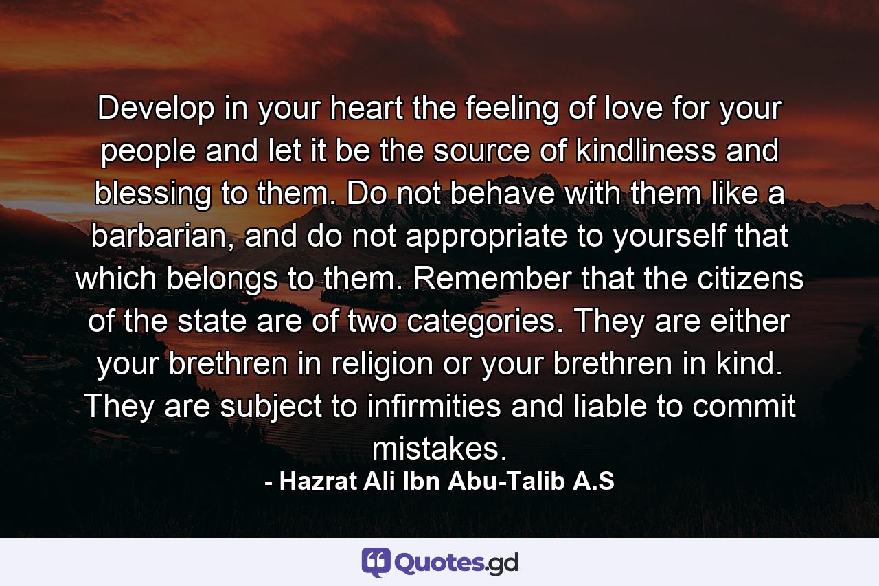 Develop in your heart the feeling of love for your people and let it be the source of kindliness and blessing to them. Do not behave with them like a barbarian, and do not appropriate to yourself that which belongs to them. Remember that the citizens of the state are of two categories. They are either your brethren in religion or your brethren in kind. They are subject to infirmities and liable to commit mistakes. - Quote by Hazrat Ali Ibn Abu-Talib A.S