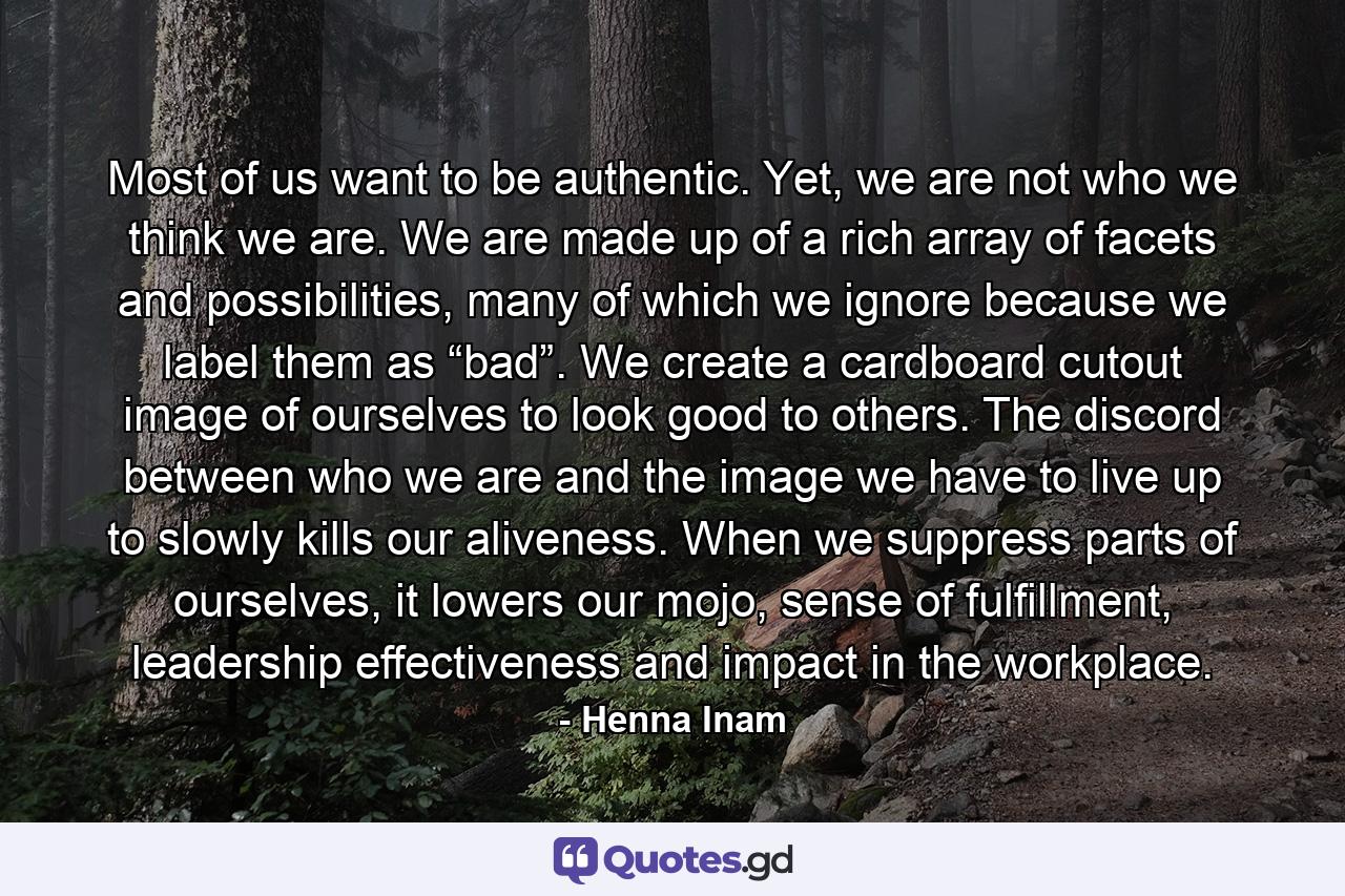 Most of us want to be authentic. Yet, we are not who we think we are. We are made up of a rich array of facets and possibilities, many of which we ignore because we label them as “bad”. We create a cardboard cutout image of ourselves to look good to others. The discord between who we are and the image we have to live up to slowly kills our aliveness. When we suppress parts of ourselves, it lowers our mojo, sense of fulfillment, leadership effectiveness and impact in the workplace. - Quote by Henna Inam