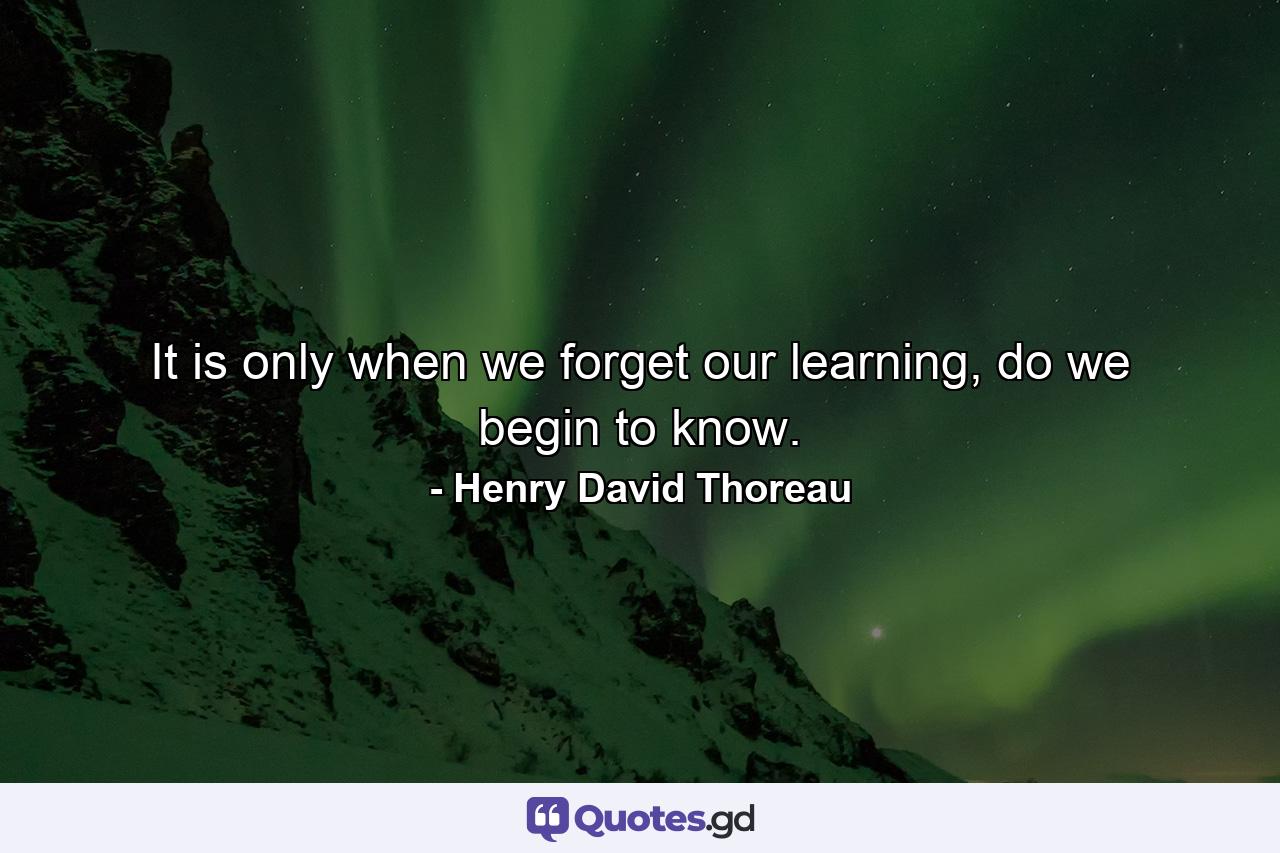 It is only when we forget our learning, do we begin to know. - Quote by Henry David Thoreau