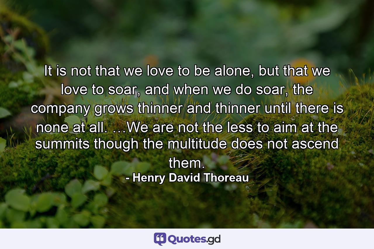 It is not that we love to be alone, but that we love to soar, and when we do soar, the company grows thinner and thinner until there is none at all. …We are not the less to aim at the summits though the multitude does not ascend them. - Quote by Henry David Thoreau