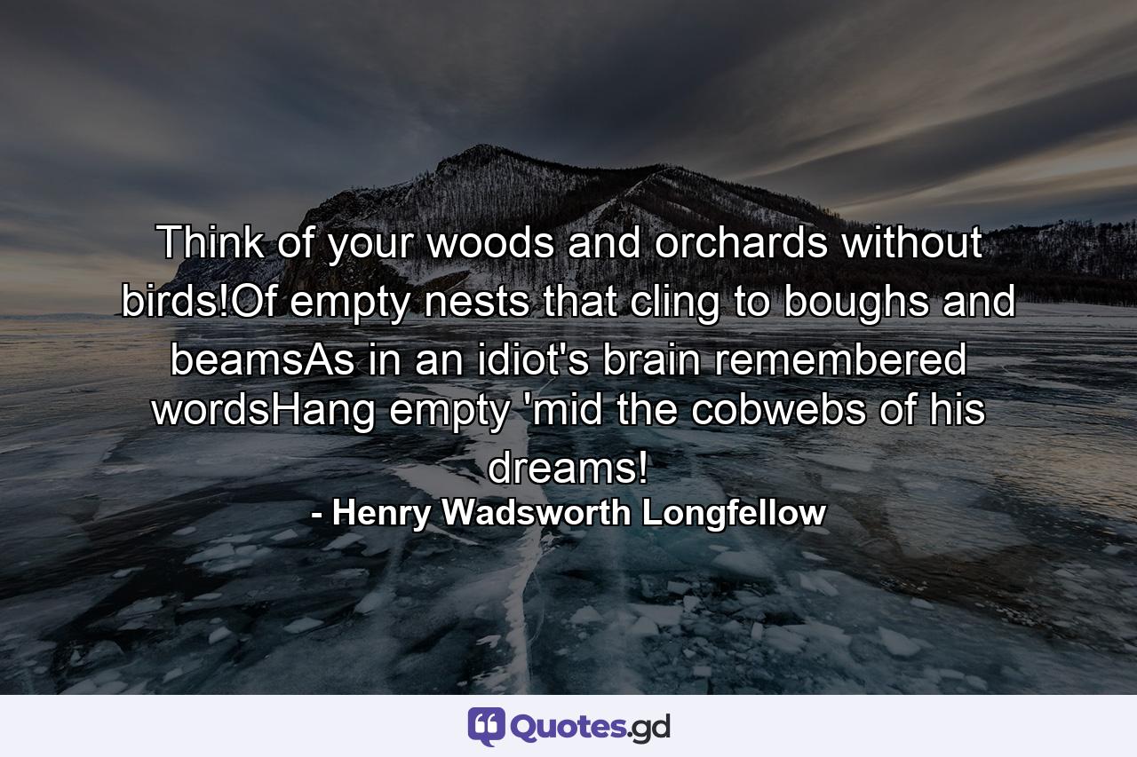 Think of your woods and orchards without birds!Of empty nests that cling to boughs and beamsAs in an idiot's brain remembered wordsHang empty 'mid the cobwebs of his dreams! - Quote by Henry Wadsworth Longfellow