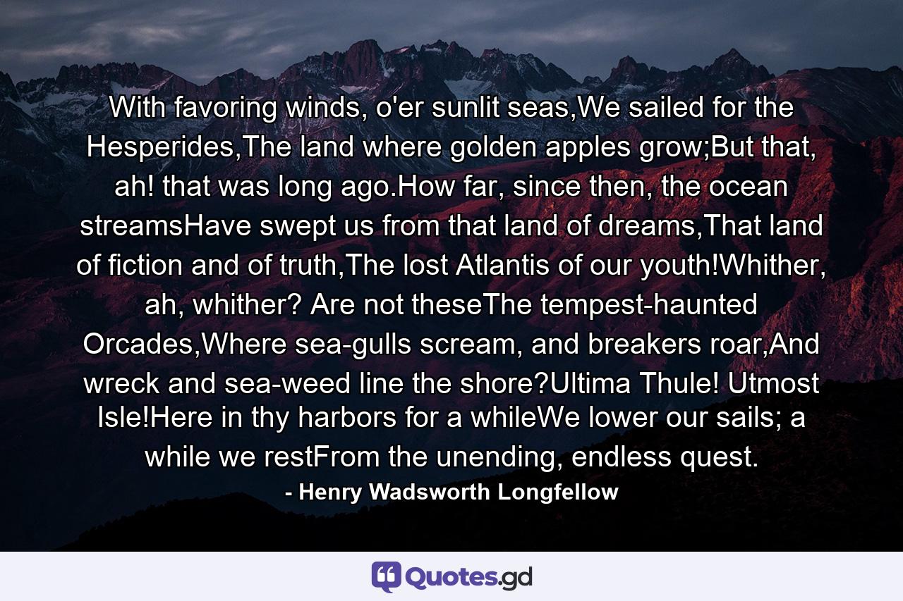 With favoring winds, o'er sunlit seas,We sailed for the Hesperides,The land where golden apples grow;But that, ah! that was long ago.How far, since then, the ocean streamsHave swept us from that land of dreams,That land of fiction and of truth,The lost Atlantis of our youth!Whither, ah, whither? Are not theseThe tempest-haunted Orcades,Where sea-gulls scream, and breakers roar,And wreck and sea-weed line the shore?Ultima Thule! Utmost Isle!Here in thy harbors for a whileWe lower our sails; a while we restFrom the unending, endless quest. - Quote by Henry Wadsworth Longfellow