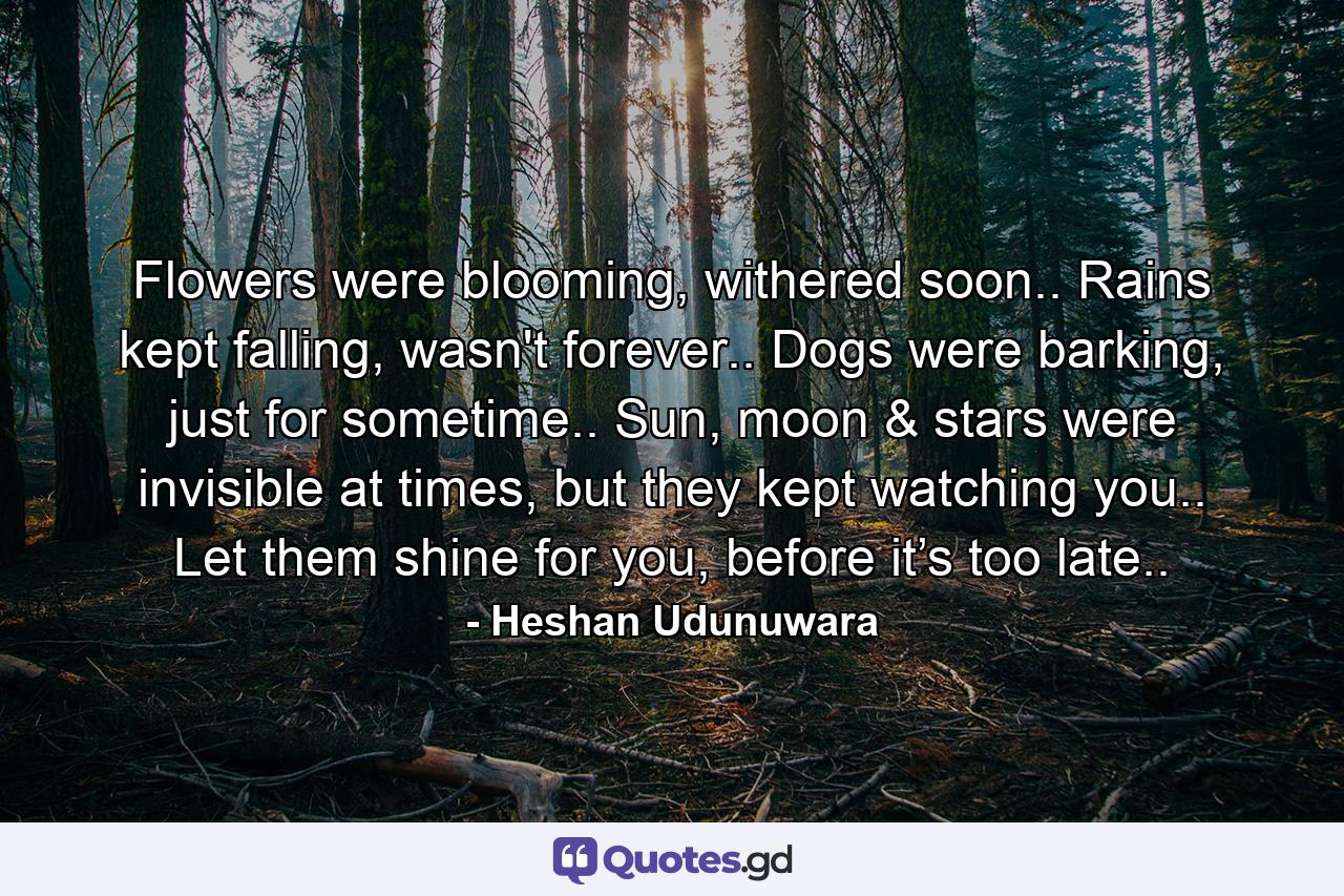 Flowers were blooming, withered soon.. Rains kept falling, wasn't forever.. Dogs were barking, just for sometime.. Sun, moon & stars were invisible at times, but they kept watching you.. Let them shine for you, before it’s too late.. - Quote by Heshan Udunuwara