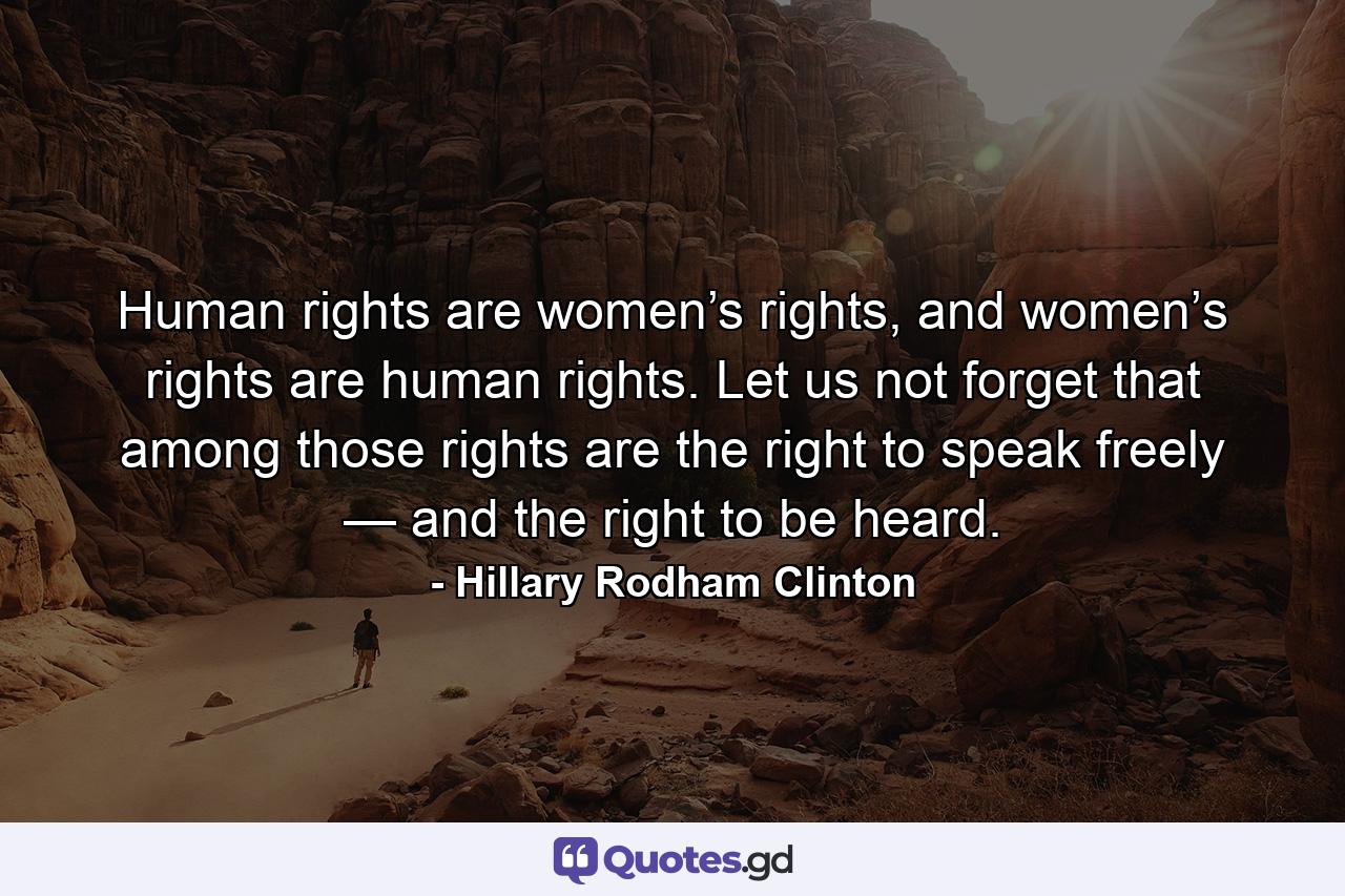 Human rights are women’s rights, and women’s rights are human rights. Let us not forget that among those rights are the right to speak freely — and the right to be heard. - Quote by Hillary Rodham Clinton