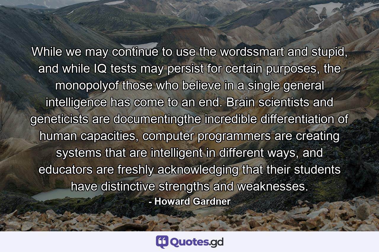 While we may continue to use the wordssmart and stupid, and while IQ tests may persist for certain purposes, the monopolyof those who believe in a single general intelligence has come to an end. Brain scientists and geneticists are documentingthe incredible differentiation of human capacities, computer programmers are creating systems that are intelligent in different ways, and educators are freshly acknowledging that their students have distinctive strengths and weaknesses. - Quote by Howard Gardner