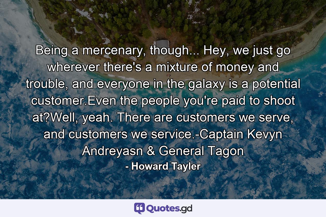 Being a mercenary, though... Hey, we just go wherever there's a mixture of money and trouble, and everyone in the galaxy is a potential customer.Even the people you're paid to shoot at?Well, yeah. There are customers we serve, and customers we service.-Captain Kevyn Andreyasn & General Tagon - Quote by Howard Tayler