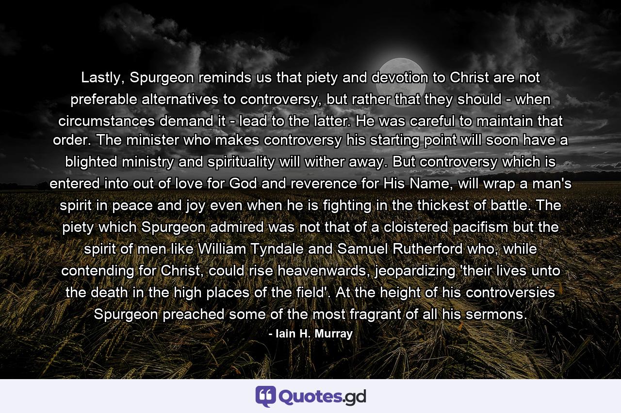 Lastly, Spurgeon reminds us that piety and devotion to Christ are not preferable alternatives to controversy, but rather that they should - when circumstances demand it - lead to the latter. He was careful to maintain that order. The minister who makes controversy his starting point will soon have a blighted ministry and spirituality will wither away. But controversy which is entered into out of love for God and reverence for His Name, will wrap a man's spirit in peace and joy even when he is fighting in the thickest of battle. The piety which Spurgeon admired was not that of a cloistered pacifism but the spirit of men like William Tyndale and Samuel Rutherford who, while contending for Christ, could rise heavenwards, jeopardizing 'their lives unto the death in the high places of the field'. At the height of his controversies Spurgeon preached some of the most fragrant of all his sermons. - Quote by Iain H. Murray