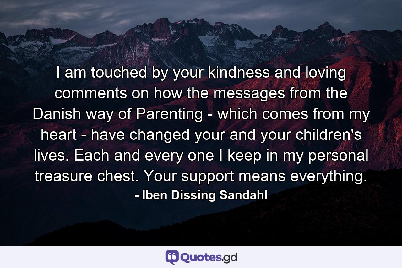 I am touched by your kindness and loving comments on how the messages from the Danish way of Parenting - which comes from my heart - have changed your and your children's lives. Each and every one I keep in my personal treasure chest. Your support means everything. - Quote by Iben Dissing Sandahl