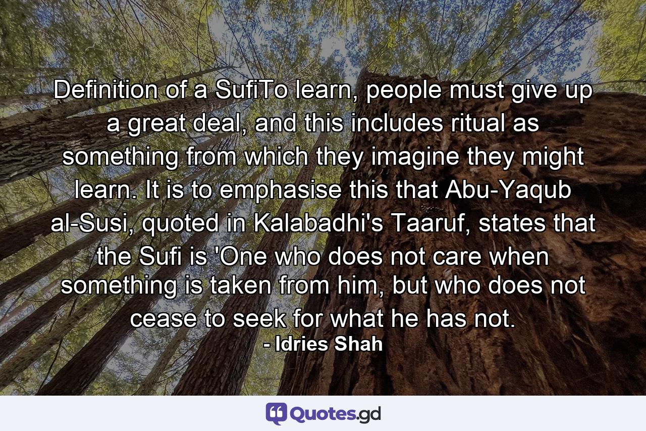 Definition of a SufiTo learn, people must give up a great deal, and this includes ritual as something from which they imagine they might learn. It is to emphasise this that Abu-Yaqub al-Susi, quoted in Kalabadhi's Taaruf, states that the Sufi is 'One who does not care when something is taken from him, but who does not cease to seek for what he has not. - Quote by Idries Shah