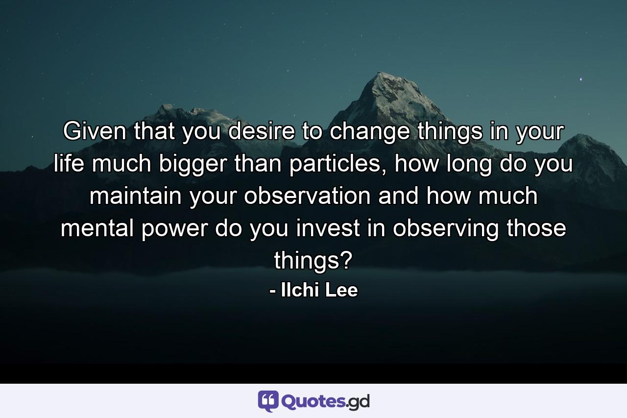 Given that you desire to change things in your life much bigger than particles, how long do you maintain your observation and how much mental power do you invest in observing those things? - Quote by Ilchi Lee