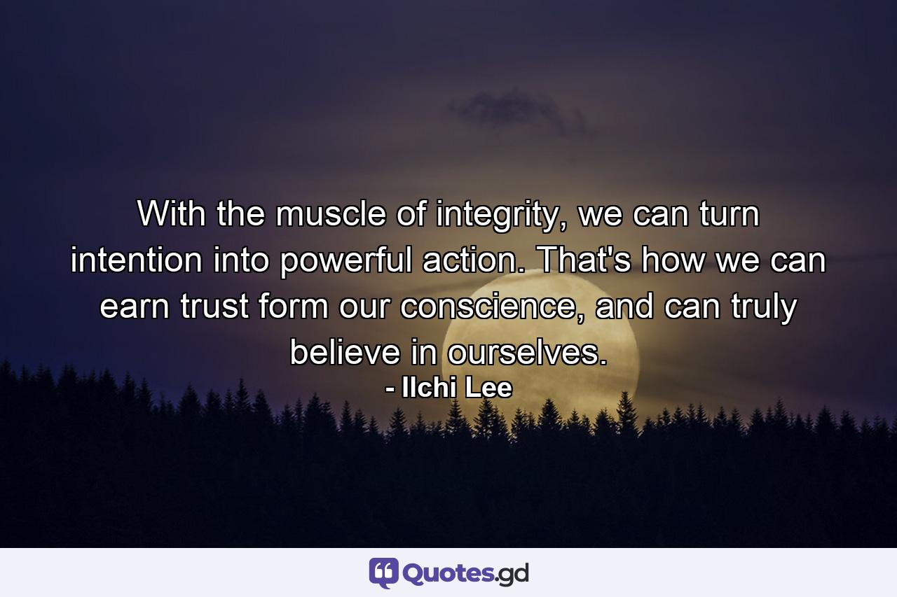 With the muscle of integrity, we can turn intention into powerful action. That's how we can earn trust form our conscience, and can truly believe in ourselves. - Quote by Ilchi Lee