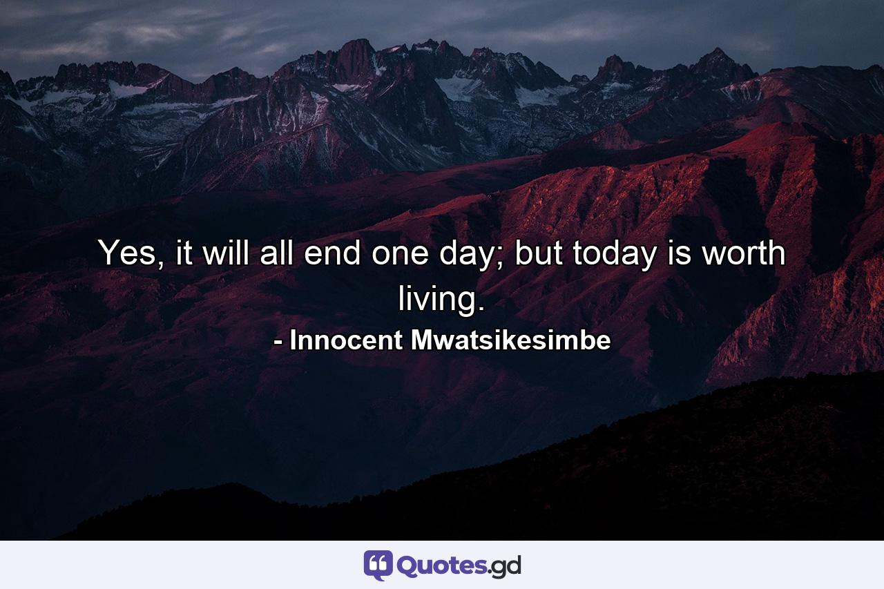 Yes, it will all end one day; but today is worth living. - Quote by Innocent Mwatsikesimbe