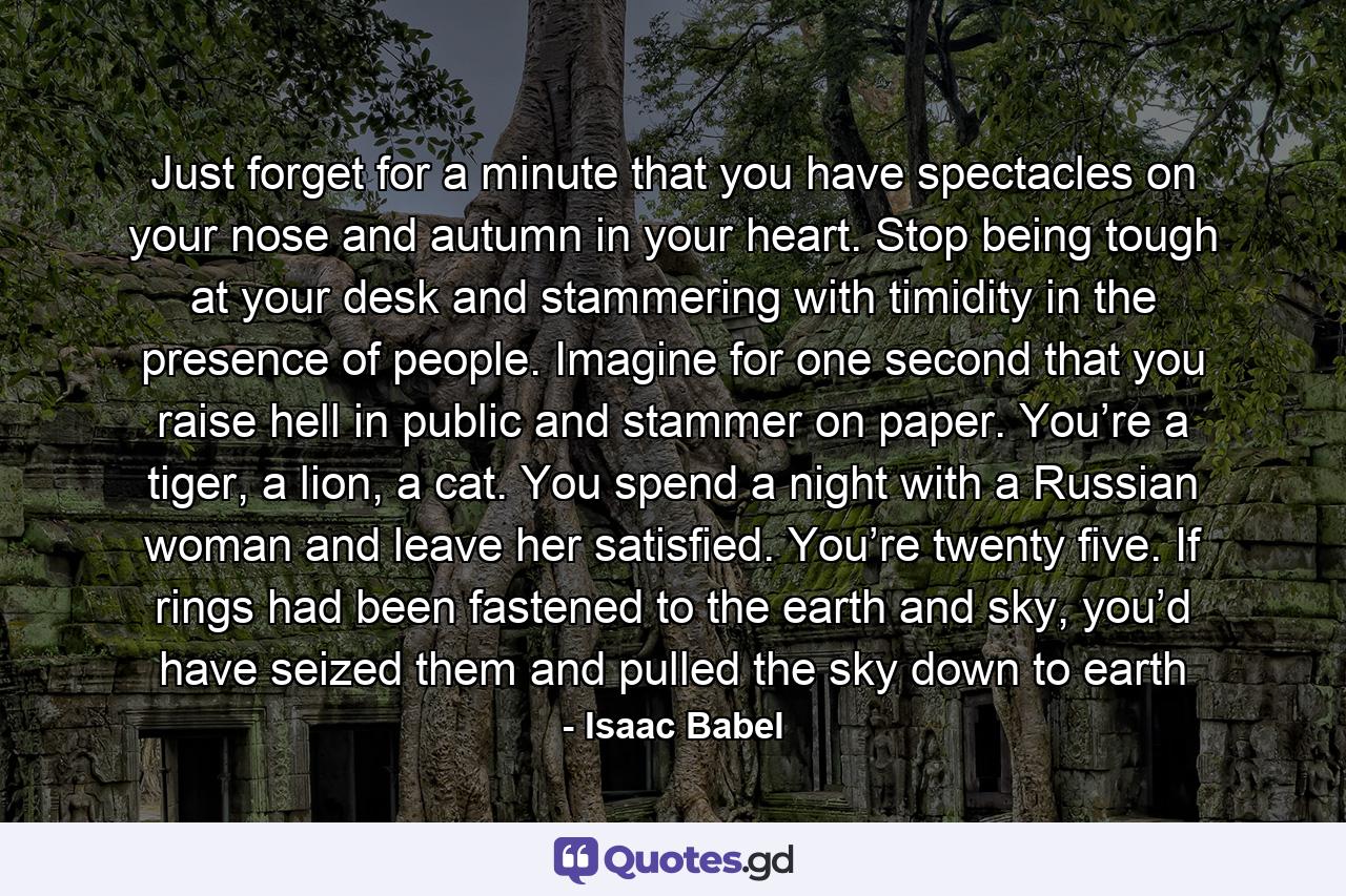 Just forget for a minute that you have spectacles on your nose and autumn in your heart. Stop being tough at your desk and stammering with timidity in the presence of people. Imagine for one second that you raise hell in public and stammer on paper. You’re a tiger, a lion, a cat. You spend a night with a Russian woman and leave her satisfied. You’re twenty five. If rings had been fastened to the earth and sky, you’d have seized them and pulled the sky down to earth - Quote by Isaac Babel