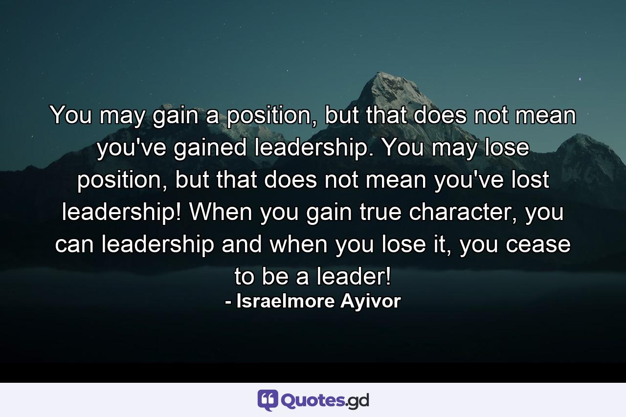 You may gain a position, but that does not mean you've gained leadership. You may lose position, but that does not mean you've lost leadership! When you gain true character, you can leadership and when you lose it, you cease to be a leader! - Quote by Israelmore Ayivor