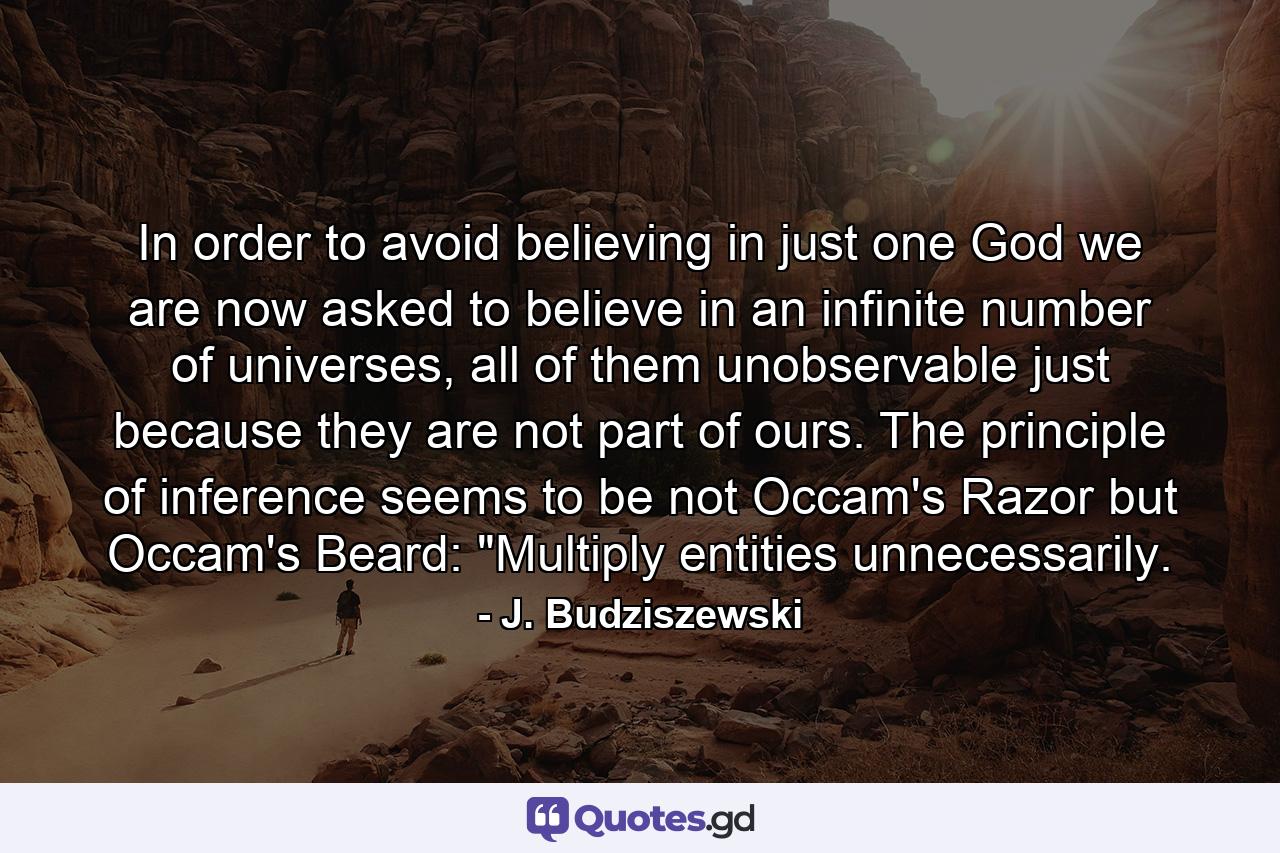 In order to avoid believing in just one God we are now asked to believe in an infinite number of universes, all of them unobservable just because they are not part of ours. The principle of inference seems to be not Occam's Razor but Occam's Beard: 